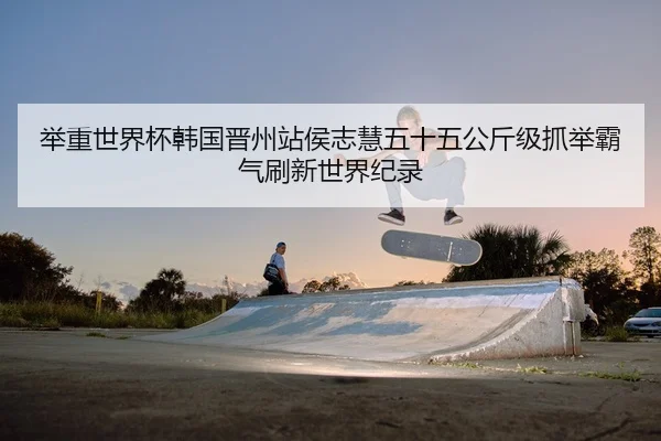 举重世界杯韩国晋州站侯志慧五十五公斤级抓举霸气刷新世界纪录