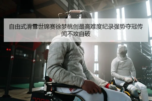 自由式滑雪世锦赛徐梦桃创最高难度纪录强势夺冠传闻不攻自破